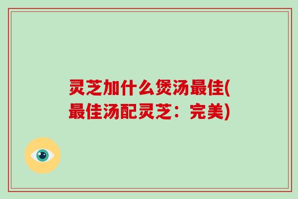 灵芝加什么煲汤佳(佳汤配灵芝：完美)