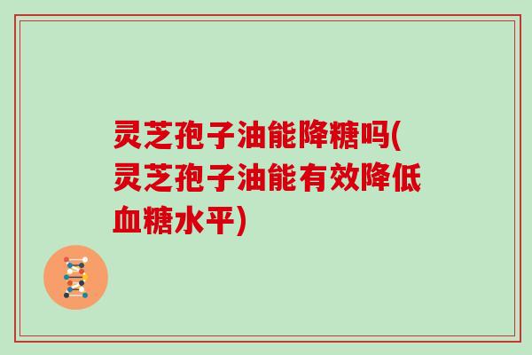 灵芝孢子油能降糖吗(灵芝孢子油能有效降低水平)