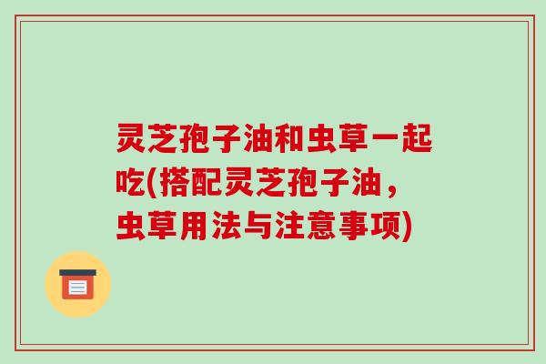 灵芝孢子油和虫草一起吃(搭配灵芝孢子油，虫草用法与注意事项)