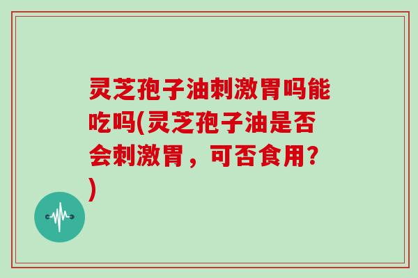 灵芝孢子油刺激胃吗能吃吗(灵芝孢子油是否会刺激胃，可否食用？)
