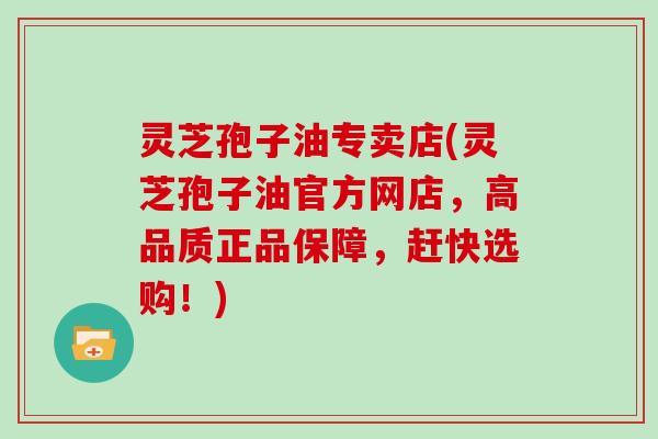 灵芝孢子油专卖店(灵芝孢子油官方网店，高品质正品保障，赶快选购！)