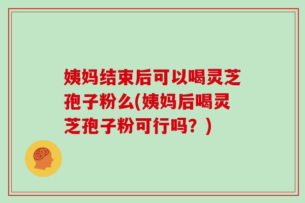 姨妈结束后可以喝灵芝孢子粉么(姨妈后喝灵芝孢子粉可行吗？)