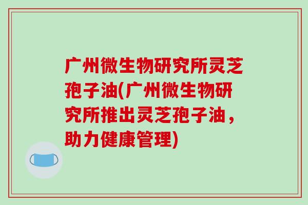 广州微生物研究所灵芝孢子油(广州微生物研究所推出灵芝孢子油，助力健康管理)