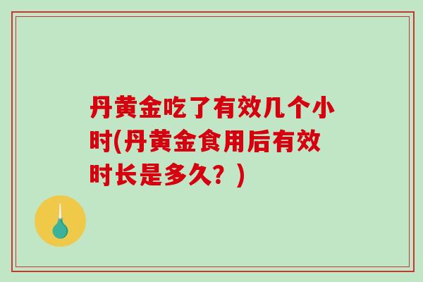 丹黄金吃了有效几个小时(丹黄金食用后有效时长是多久?) 丹黄金吃了有效几个小时(丹黄金食用后有效时长是多久?)