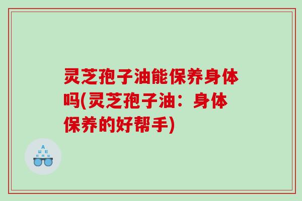 灵芝孢子油能保养身体吗(灵芝孢子油：身体保养的好帮手)