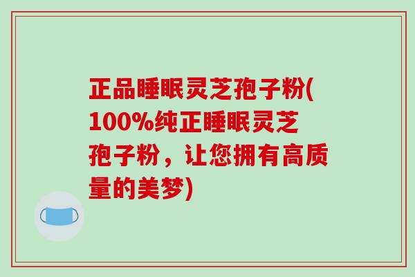 正品灵芝孢子粉(100%纯正灵芝孢子粉，让您拥有高质量的美梦)