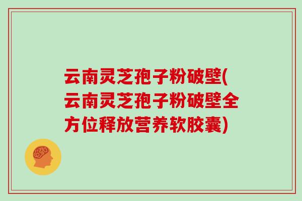云南灵芝孢子粉破壁(云南灵芝孢子粉破壁全方位释放营养软胶囊)