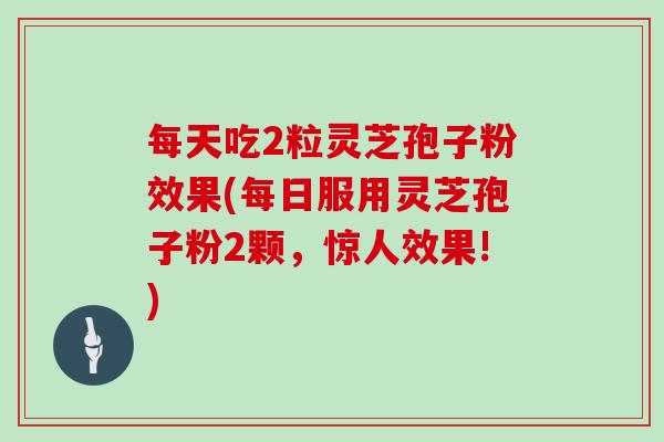每天吃2粒灵芝孢子粉效果(每日服用灵芝孢子粉2颗，惊人效果!)