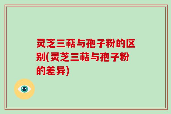 灵芝三萜与孢子粉的区别(灵芝三萜与孢子粉的差异) 灵芝三萜与孢子粉的区别(灵芝三萜与孢子粉的差异)