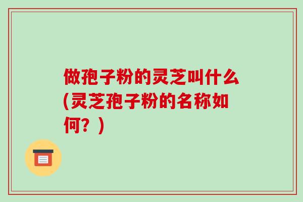 做孢子粉的灵芝叫什么(灵芝孢子粉的名称如何？)