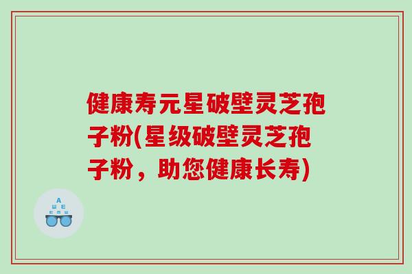 健康寿元星破壁灵芝孢子粉(星级破壁灵芝孢子粉，助您健康长寿)