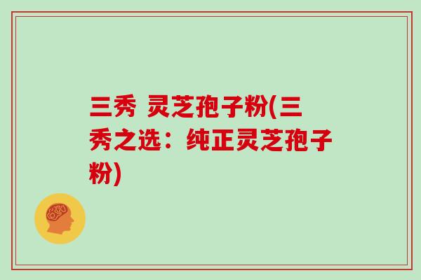 三秀 灵芝孢子粉(三秀之选：纯正灵芝孢子粉)