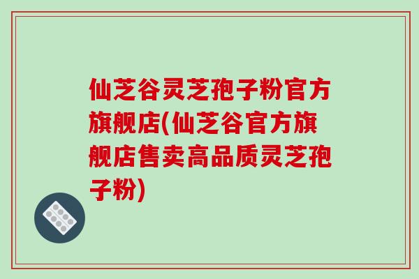 仙芝谷灵芝孢子粉官方旗舰店(仙芝谷官方旗舰店售卖高品质灵芝孢子粉)