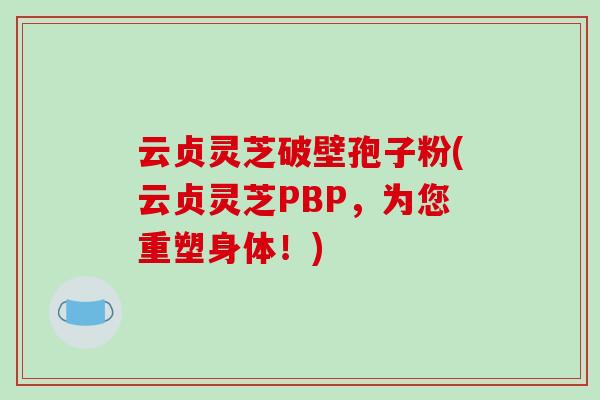 云贞灵芝破壁孢子粉(云贞灵芝PBP，为您重塑身体！)