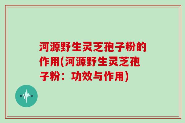 河源野生灵芝孢子粉的作用(河源野生灵芝孢子粉:功效与作用) 河源野生灵芝孢子粉的作用(河源野生灵芝孢子粉:功效与作用)