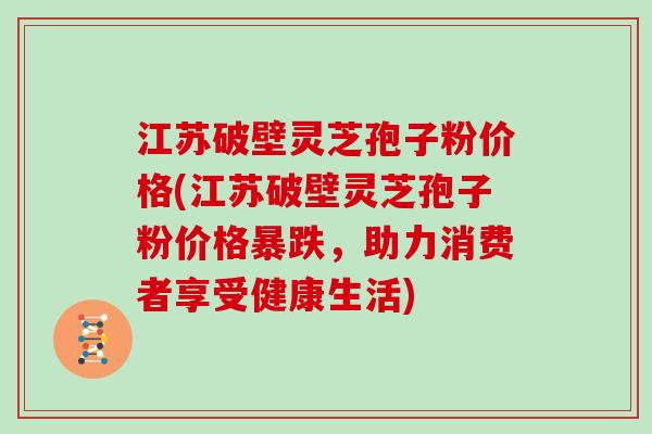 江苏破壁灵芝孢子粉价格(江苏破壁灵芝孢子粉价格暴跌，助力消费者享受健康生活)