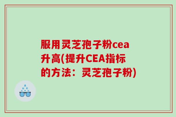 服用灵芝孢子粉cea升高(提升CEA指标的方法：灵芝孢子粉)