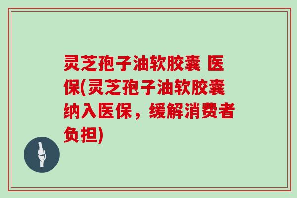 灵芝孢子油软胶囊 医保(灵芝孢子油软胶囊纳入医保,缓解消费者负担) 灵芝孢子油软胶囊 医保(灵芝孢子油软胶囊纳入医保,缓解消费者负担)