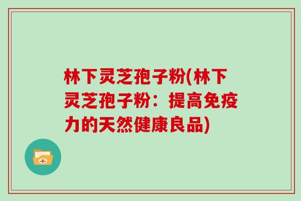 林下灵芝孢子粉(林下灵芝孢子粉：提高免疫力的天然健康良品)