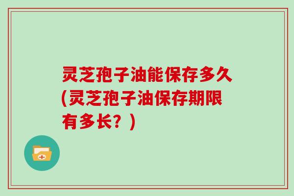 灵芝孢子油能保存多久(灵芝孢子油保存期限有多长？)