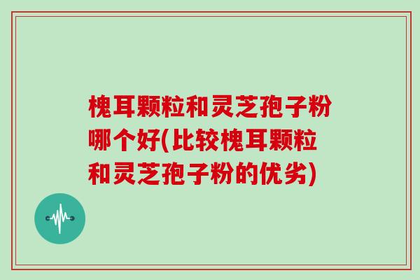 槐耳颗粒和灵芝孢子粉哪个好(比较槐耳颗粒和灵芝孢子粉的优劣)