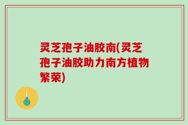 灵芝孢子油胶南(灵芝孢子油胶助力南方植物繁荣)