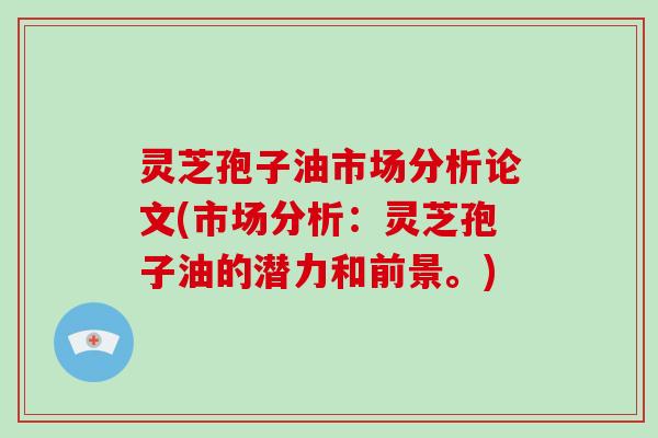 灵芝孢子油市场分析论文(市场分析:灵芝孢子油的潜力和前景。) 灵芝孢子油市场分析论文(市场分析:灵芝孢子油的潜力和前景。)