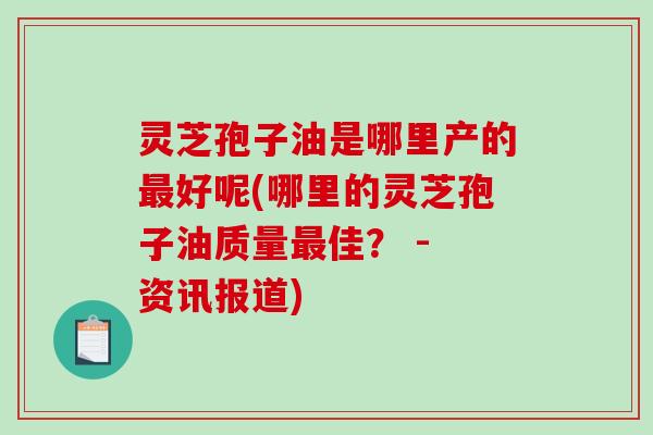 灵芝孢子油是哪里产的好呢(哪里的灵芝孢子油质量佳？ - 资讯报道)