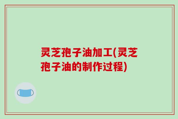 灵芝孢子油加工(灵芝孢子油的制作过程)