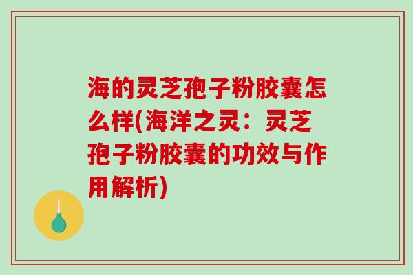 海的灵芝孢子粉胶囊怎么样(海洋之灵：灵芝孢子粉胶囊的功效与作用解析)