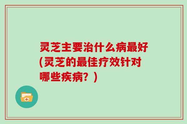 灵芝主要什么好(灵芝的佳疗效针对哪些？)