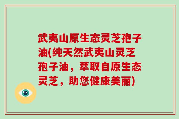 武夷山原生态灵芝孢子油(纯天然武夷山灵芝孢子油，萃取自原生态灵芝，助您健康美丽)