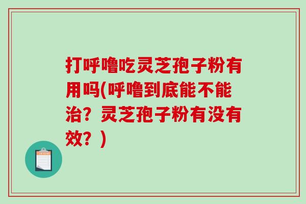 打呼噜吃灵芝孢子粉有用吗(呼噜到底能不能？灵芝孢子粉有没有效？)
