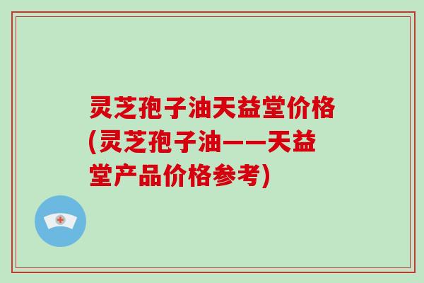 灵芝孢子油天益堂价格(灵芝孢子油——天益堂产品价格参考)