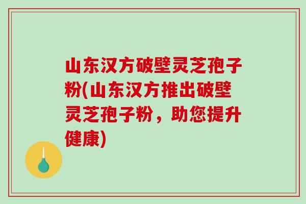 山东汉方破壁灵芝孢子粉(山东汉方推出破壁灵芝孢子粉,助您提升健康) 山东汉方破壁灵芝孢子粉(山东汉方推出破壁灵芝孢子粉,助您提升健康)