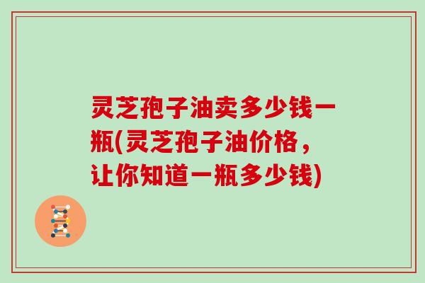 灵芝孢子油卖多少钱一瓶(灵芝孢子油价格，让你知道一瓶多少钱)