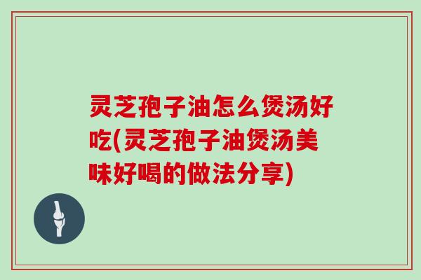 灵芝孢子油怎么煲汤好吃(灵芝孢子油煲汤美味好喝的做法分享)