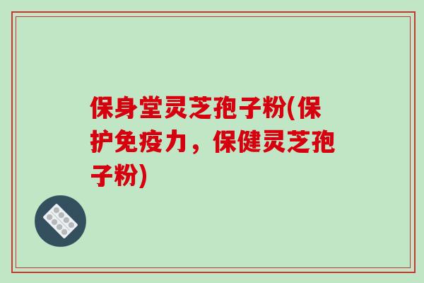 保身堂灵芝孢子粉(保护免疫力，保健灵芝孢子粉)