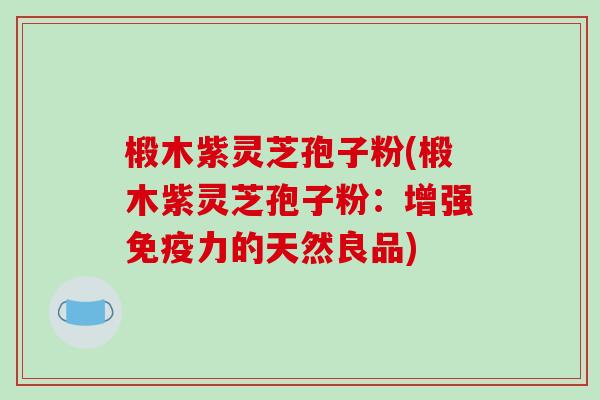 椴木紫灵芝孢子粉(椴木紫灵芝孢子粉：增强免疫力的天然良品)