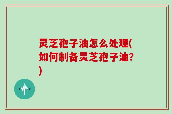 灵芝孢子油怎么处理(如何制备灵芝孢子油?) 灵芝孢子油怎么处理(如何制备灵芝孢子油?)