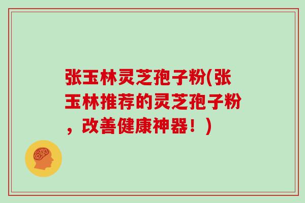 张玉林灵芝孢子粉(张玉林推荐的灵芝孢子粉，改善健康神器！)