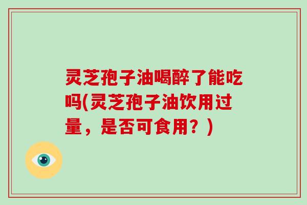 灵芝孢子油喝醉了能吃吗(灵芝孢子油饮用过量，是否可食用？)