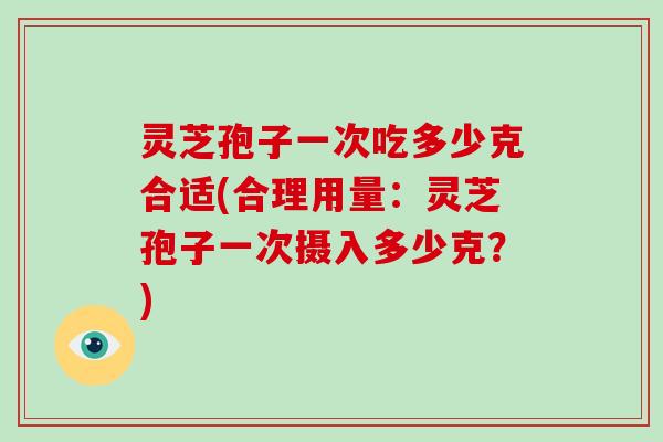 灵芝孢子一次吃多少克合适(合理用量：灵芝孢子一次摄入多少克？)