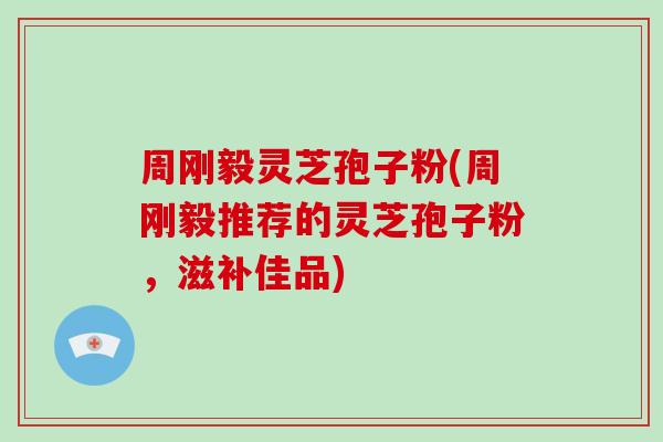 周刚毅灵芝孢子粉(周刚毅推荐的灵芝孢子粉，滋补佳品)