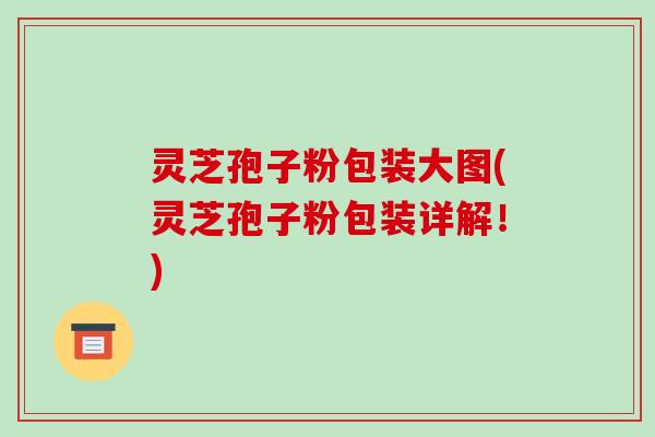 灵芝孢子粉包装大图(灵芝孢子粉包装详解！)