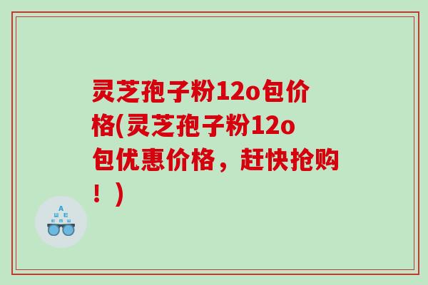 灵芝孢子粉12o包价格(灵芝孢子粉12o包优惠价格，赶快抢购！)