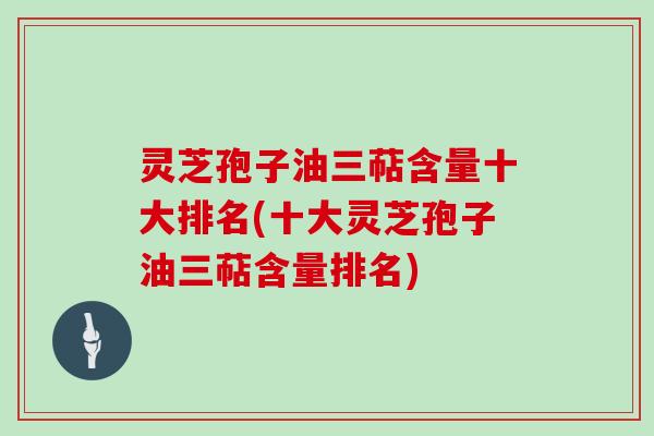 灵芝孢子油三萜含量十大排名(十大灵芝孢子油三萜含量排名)