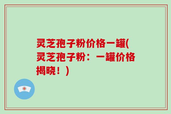 灵芝孢子粉价格一罐(灵芝孢子粉：一罐价格揭晓！)