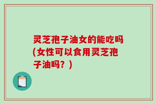 灵芝孢子油女的能吃吗(女性可以食用灵芝孢子油吗？)