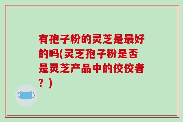 有孢子粉的灵芝是好的吗(灵芝孢子粉是否是灵芝产品中的佼佼者？)